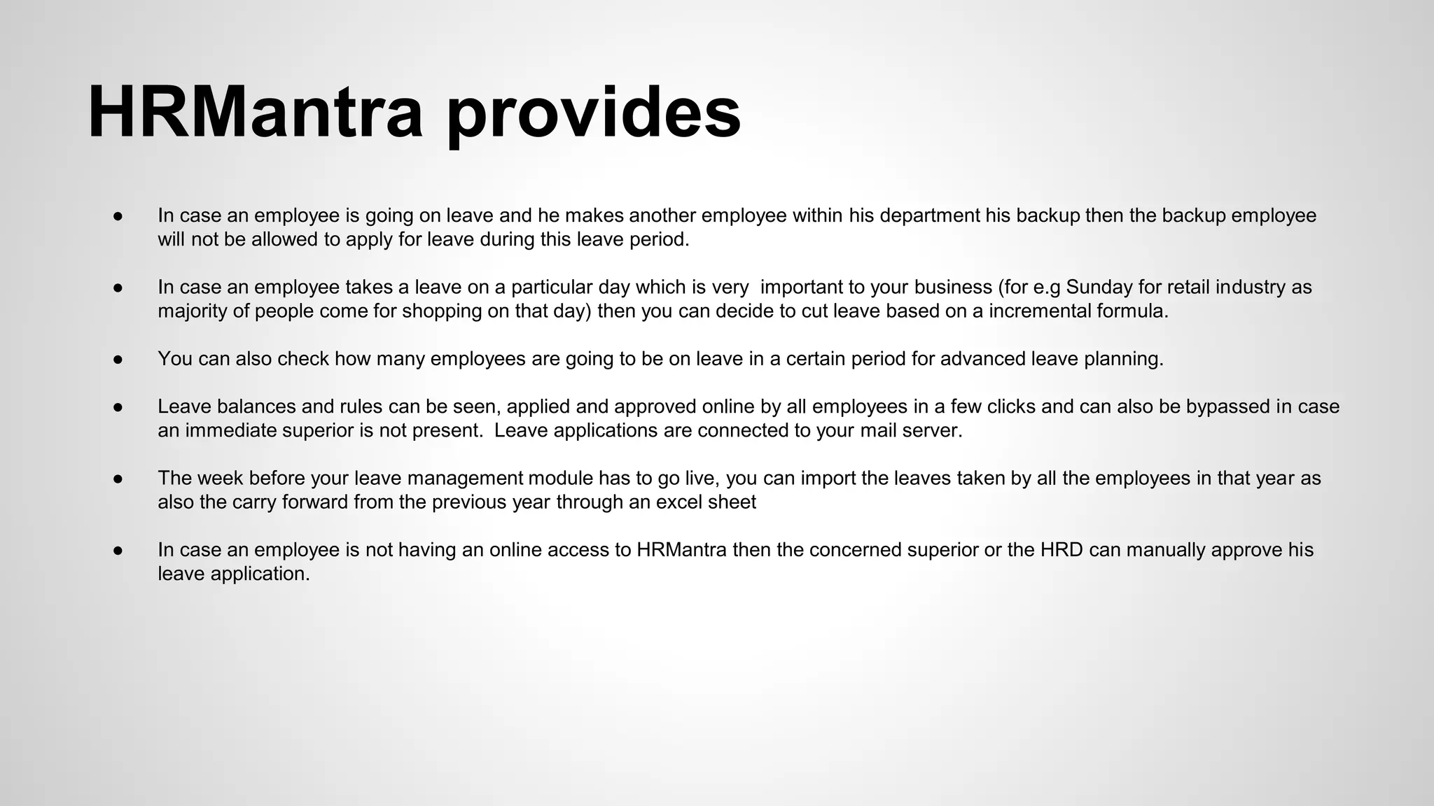 ● In case an employee is going on leave and he makes another employee within his department his backup then the backup employee
will not be allowed to apply for leave during this leave period.
● In case an employee takes a leave on a particular day which is very important to your business (for e.g Sunday for retail industry as
majority of people come for shopping on that day) then you can decide to cut leave based on a incremental formula.
● You can also check how many employees are going to be on leave in a certain period for advanced leave planning.
● Leave balances and rules can be seen, applied and approved online by all employees in a few clicks and can also be bypassed in case
an immediate superior is not present. Leave applications are connected to your mail server.
● The week before your leave management module has to go live, you can import the leaves taken by all the employees in that year as
also the carry forward from the previous year through an excel sheet
● In case an employee is not having an online access to HRMantra then the concerned superior or the HRD can manually approve his
leave application.
HRMantra provides
 