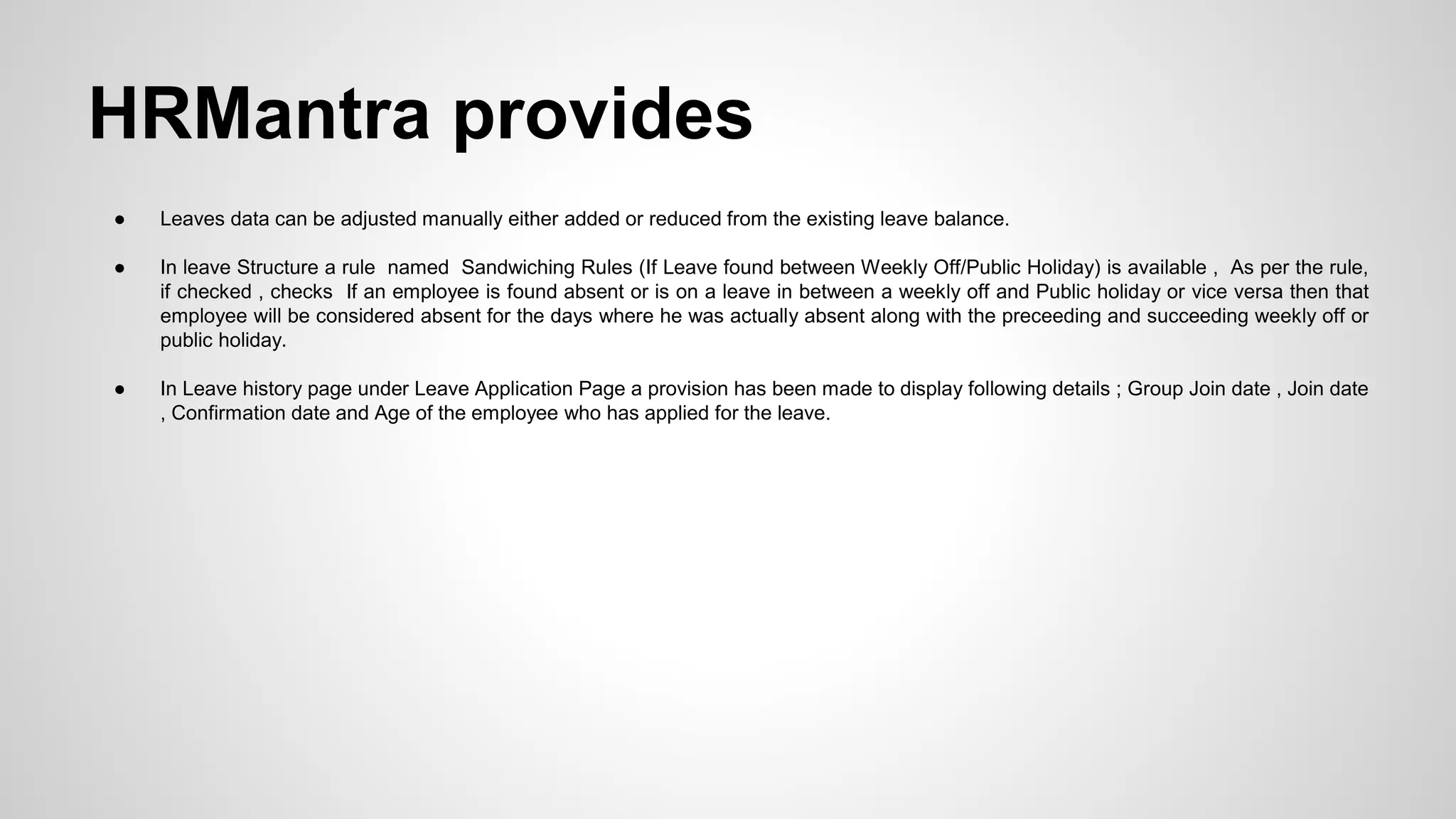 ● Leaves data can be adjusted manually either added or reduced from the existing leave balance.
● In leave Structure a rule named Sandwiching Rules (If Leave found between Weekly Off/Public Holiday) is available , As per the rule,
if checked , checks If an employee is found absent or is on a leave in between a weekly off and Public holiday or vice versa then that
employee will be considered absent for the days where he was actually absent along with the preceeding and succeeding weekly off or
public holiday.
● In Leave history page under Leave Application Page a provision has been made to display following details ; Group Join date , Join date
, Confirmation date and Age of the employee who has applied for the leave.
HRMantra provides
 