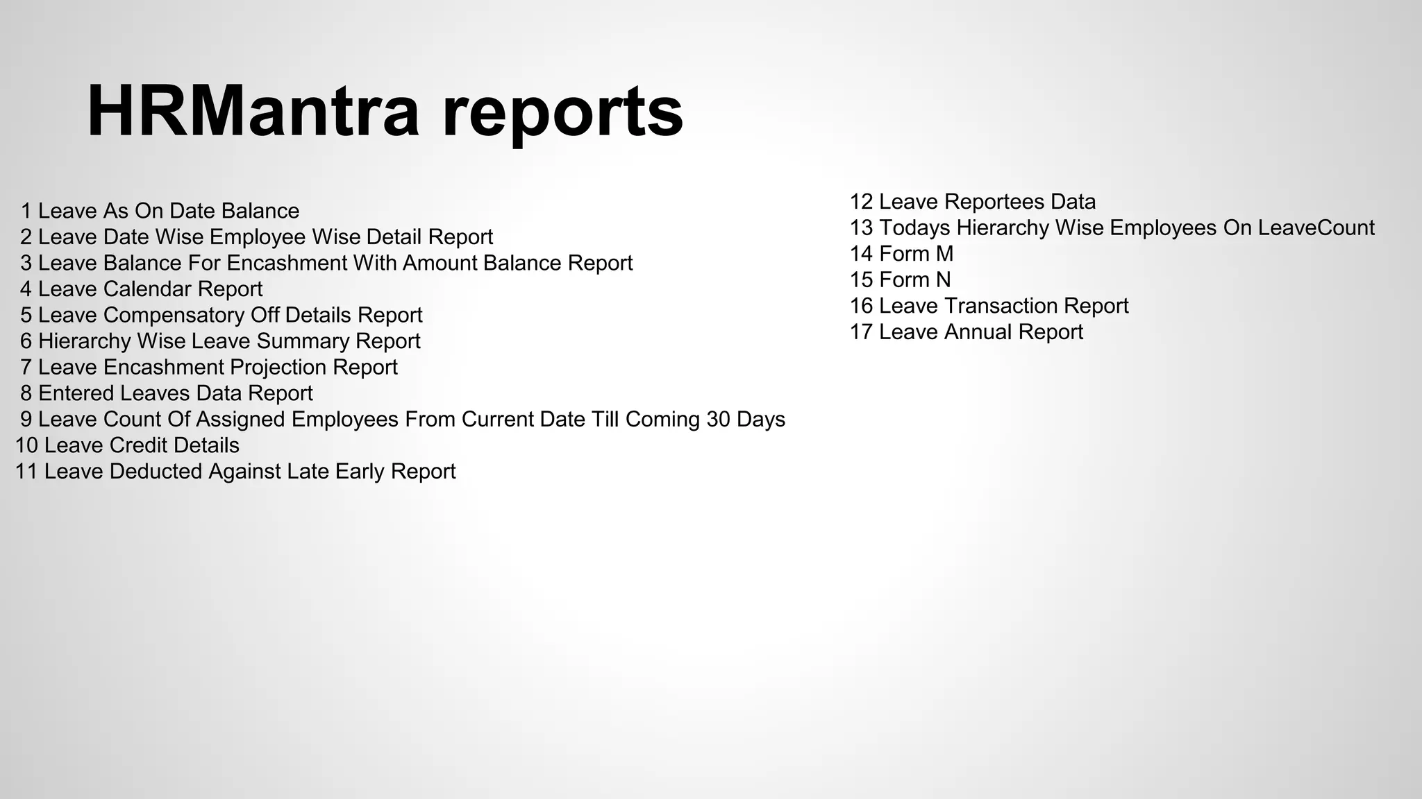 HRMantra reports
1 Leave As On Date Balance
2 Leave Date Wise Employee Wise Detail Report
3 Leave Balance For Encashment With Amount Balance Report
4 Leave Calendar Report
5 Leave Compensatory Off Details Report
6 Hierarchy Wise Leave Summary Report
7 Leave Encashment Projection Report
8 Entered Leaves Data Report
9 Leave Count Of Assigned Employees From Current Date Till Coming 30 Days
10 Leave Credit Details
11 Leave Deducted Against Late Early Report
12 Leave Reportees Data
13 Todays Hierarchy Wise Employees On LeaveCount
14 Form M
15 Form N
16 Leave Transaction Report
17 Leave Annual Report
 