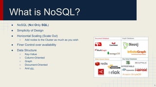 What is NoSQL?
● NoSQL (Not Only SQL)
● Simplicity of Design
● Horizontal Scaling (Scale Out)
○ Add nodes to the Cluster as much as you wish
○ Not all NoSQL databases.
● Finer Control over availability
● Data Structure
○ Key-Value
○ Column-Oriented
○ Graph
○ Document-Oriented
○ And etc.
3
 