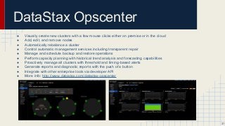 DataStax Opscenter
● Visually create new clusters with a few mouse clicks either on premise or in the cloud
● Add, edit, and remove nodes
● Automatically rebalance a cluster
● Control automatic management services including transparent repair
● Manage and schedule backup and restore operations
● Perform capacity planning with historical trend analysis and forecasting capabilities
● Proactively manage all clusters with threshold and timing-based alerts
● Generate reports and diagnostic reports with the push of a button
● Integrate with other enterprise tools via developer API
● More info: http://www.datastax.com/datastax-opscenter
31
 