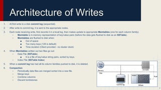 Architecture of a write
1. At first write to a disk commit log (sequential).
2. After write to commit log, it is sent to the appropriate nodes.
3. Each node receiving write, first records it in a local log, then makes update to appropriate Memtables (one for each column family).
○ Memtable is in-memory representation of data (before the data gets flushed to disk as an SSTable).
○ Memtables are flushed to disk when:
■ Out of space
■ Too many keys (128 is default)
■ Time duration (Client provided - no cluster clock)
4. When Memtables written out two files go out:
○ Data File (SSTable).
○ Index File (SSTable Index)
5. When a commit log has had all its column families pushed to disk, it is deleted.
6. Compaction
○ Periodically data files are merged sorted into a new file.
○ Merge keys
○ Combine columns
○ Discard tombstones
7
 