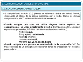 3.2. EL COMPLEMENTO DIRECTO (CD)
• El complemento directo (CD) precisa la referencia léxica del núcleo verbal,
designando el objeto de la acción expresada por el verbo. Como los demás
complementos, el CD está subordinado al núcleo verbal.
3. LOS COMPLEMENTOS DEL GRUPO VERBAL
●
Cuando designa una cosa no utiliza ninguna marca especial de
subordinación: va unido directamente al verbo. Se trata de un SN. o unidad
equivalente (pronombre, infinitivo, oración subordinada sustantiva...).
Yo bebo agua.
Estoy leyendo esta novela.
Ahora lo entiendo.
Juan no desea salir.
Me temo que ya no queda dinero
●
Cuando designa a una persona va acompañado de la preposición “a”. Se
trata entonces de un sintagma preposicional donde la preposición “a” funciona
como enlace.
 