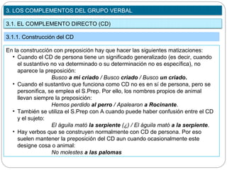 3.1. EL COMPLEMENTO DIRECTO (CD)
3. LOS COMPLEMENTOS DEL GRUPO VERBAL
3.1.1. Construcción del CD
En la construcción con preposición hay que hacer las siguientes matizaciones:
• Cuando el CD de persona tiene un significado generalizado (es decir, cuando
el sustantivo no va determinado o su determinación no es específica), no
aparece la preposición:
Busco a mi criado / Busco criado / Busco un criado.
• Cuando el sustantivo que funciona como CD no es en sí de persona, pero se
personifica, se emplea el S.Prep. Por ello, los nombres propios de animal
llevan siempre la preposición:
Hemos perdido al perro / Apalearon a Rocinante.
• También se utiliza el S.Prep con A cuando puede haber confusión entre el CD
y el sujeto:
El águila mató la serpiente (¿) / El águila mató a la serpiente.
• Hay verbos que se construyen normalmente con CD de persona. Por eso
suelen mantener la preposición del CD aun cuando ocasionalmente este
designe cosa o animal:
No molestes a las palomas
 