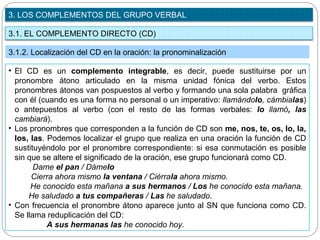 3.1. EL COMPLEMENTO DIRECTO (CD)
3. LOS COMPLEMENTOS DEL GRUPO VERBAL
3.1.2. Localización del CD en la oración: la pronominalización
• El CD es un complemento integrable, es decir, puede sustituirse por un
pronombre átono articulado en la misma unidad fónica del verbo. Estos
pronombres átonos van pospuestos al verbo y formando una sola palabra gráfica
con él (cuando es una forma no personal o un imperativo: llamándolo, cámbialas)
o antepuestos al verbo (con el resto de las formas verbales: lo llamó, las
cambiará).
• Los pronombres que corresponden a la función de CD son me, nos, te, os, lo, la,
los, las. Podemos localizar el grupo que realiza en una oración la función de CD
sustituyéndolo por el pronombre correspondiente: si esa conmutación es posible
sin que se altere el significado de la oración, ese grupo funcionará como CD.
Dame el pan / Dámelo
Cierra ahora mismo la ventana / Ciérrala ahora mismo.
He conocido esta mañana a sus hermanos / Los he conocido esta mañana.
He saludado a tus compañeras / Las he saludado.
• Con frecuencia el pronombre átono aparece junto al SN que funciona como CD.
Se llama reduplicación del CD:
A sus hermanas las he conocido hoy.
 
