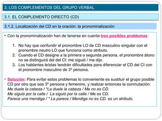 3.1. EL COMPLEMENTO DIRECTO (CD)
3. LOS COMPLEMENTOS DEL GRUPO VERBAL
3.1.2. Localización del CD en la oración: la pronominalización
• Con la pronominalización han de tenerse en cuenta tres posibles problemas:
1. No hay que confundir el pronombre LO de CD masculino singular con el
pronombre neutro LO que funciona como atributo.
2. Cuando el CD designe a la primera o segunda persona, el pronombre átono
no se distinguirá del del CI: me siguió / me dijo.
3. Los hablantes leístas tendrán dificultades para diferenciar el CD del CI con
el pronombre masculino de 3º persona.
• Solución: Para evitar estos problemas lo conveniente es sustituir el grupo posible
CD por otro que sea 3º persona y femenino, y realizar entonces la conmutación:
Me duele la cabeza / *La duele la cabeza / Me no es CD.
Me siguió por la calle / La siguió por la calle / Me es CD.
Parece una mendiga / * La parece / Mendiga no es CD, es un atributo.
 
