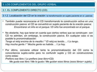 3.1. EL COMPLEMENTO DIRECTO (CD)
3. LOS COMPLEMENTOS DEL GRUPO VERBAL
3.1.2. Localización del CD en la oración: la transformación en sujeto paciente en or. pasivas
• También puede reconocerse el CD transformando la construcción activa en una
construcción pasiva: el CD se convertirá en sujeto paciente de la oración pasiva:
Encontraron al niño en el parque / El niño fue encontrado en el parque.
• No obstante, hay que tener en cuenta que ciertos verbos que se construyen con
CD no admiten, sin embargo, la construcción pasiva. En cualquier caso sí es
posible la pronominalización:
Tengo el reloj encima de la mesilla / * El reloj es tenido… / Lo tengo.
Hay mucha gente / * Mucha gente es habida… / La hay.
• Por último, conviene utilizar tanto la pronominalización del CD como la
concordancia sujeto-verbo para no confundir sujeto y CD en construcciones
como estas:
Prefiero ese libro / Lo prefiero (ese libro=CD)
Me gusta ese libro / Me lo gusta / Me gustan esos libros (esos libros= sujeto).
 