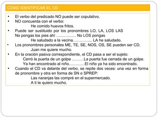 CÓMO IDENTIFICAR EL CD
• El verbo del predicado NO puede ser copulativo.
• NO concuerda con el verbo:
He comido huevos fritos.
• Puede ser sustituido por los pronombres LO, LA, LOS LAS
No pongas los pies ahí …………… No LOS pongas
He saludado a la vecina…………... LA he saludado.
• Los pronombres personales ME, TE, SE, NOS, OS, SE pueden ser CD.
Juan me quiere mucho.
• En la oración pasiva correspondiente, el CD pasa a ser el sujeto:
Cerró la puerta de un golpe ………La puerta fue cerrada de un golpe.
Ya han encontrado al niño…………El niño ya ha sido encontrado.
• Cuando el CD va delante del verbo, se repite dos veces: una vez en forma
de pronombre y otra en forma de SN o SPREP:
Las naranjas las compré en el supermercado.
A ti te quiero mucho.
 