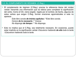 3.3. EL COMPLEMENTO DE RÉGIMEN (C.Reg.)
• El complemento de régimen (C.Reg.) precisa la referencia léxica del núcleo
verbal: transmite una información que es básica para completar la significación
del verbo. Como el CD, viene exigido regido por el nombre; de hecho, algunos de
estos verbos que exigen C.Reg. forman oraciones agramaticales si este no
aparece:
Este libro consta de treinta capítulos / *Este libro consta.
Carece de lo necesario / * Carece
No dispongo de tiempo / * No dispongo.
• Esto no implica que el C.Reg. sea totalmente necesario. En ocasiones, puede
estar implícito en la significación verbal: Estuvieron hablando de ello toda la tarde
/ Estuvieron hablando toda la tarde.
 