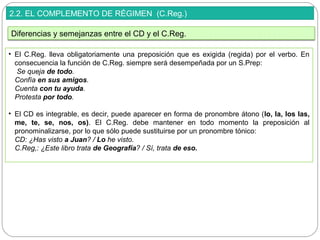2.2. EL COMPLEMENTO DE RÉGIMEN (C.Reg.)
• El C.Reg. lleva obligatoriamente una preposición que es exigida (regida) por el verbo. En
consecuencia la función de C.Reg. siempre será desempeñada por un S.Prep:
Se queja de todo.
Confía en sus amigos.
Cuenta con tu ayuda.
Protesta por todo.
• El CD es integrable, es decir, puede aparecer en forma de pronombre átono (lo, la, los las,
me, te, se, nos, os). El C.Reg. debe mantener en todo momento la preposición al
pronominalizarse, por lo que sólo puede sustituirse por un pronombre tónico:
CD: ¿Has visto a Juan? / Lo he visto.
C.Reg,: ¿Este libro trata de Geografía? / Sí, trata de eso.
Diferencias y semejanzas entre el CD y el C.Reg.
 