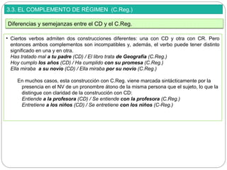 3.3. EL COMPLEMENTO DE RÉGIMEN (C.Reg.)
• Ciertos verbos admiten dos construcciones diferentes: una con CD y otra con CR. Pero
entonces ambos complementos son incompatibles y, además, el verbo puede tener distinto
significado en una y en otra.
Has tratado mal a tu padre (CD) / El libro trata de Geografía (C.Reg.)
Hoy cumplo los años (CD) / Ha cumplido con su promesa (C.Reg.)
Ella miraba a su novio (CD) / Ella miraba por su novio (C.Reg.)
En muchos casos, esta construcción con C.Reg. viene marcada sintácticamente por la
presencia en el NV de un pronombre átono de la misma persona que el sujeto, lo que la
distingue con claridad de la construcción con CD:
Entiende a la profesora (CD) / Se entiende con la profesora (C.Reg.)
Entretiene a los niños (CD) / Se entretiene con los niños (C-Reg.)
Diferencias y semejanzas entre el CD y el C.Reg.
 