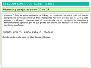 3.3. EL COMPLEMENTO DE RÉGIMEN (C. Reg.)
• Como el C.Reg. es estructuralmente un S.Prep, en ocasiones, se puede confundir con el
complemento circunstancial (CC). Para distinguirlos hay que recordar que el C.Reg. está
exigido por el verbo, mientras que el circunstancial es un complemento sintáctica y
semánticamente opcional, por lo que puede ser elidido con facilidad sin que la oración
cambie su significado:
CUENTO CON TU AYUDA PARA EL TRABAJO
Cuento con tu ayuda, pero no *Cuento para el trabajo.
Diferencias y semejanzas entre el CD y el CR
 