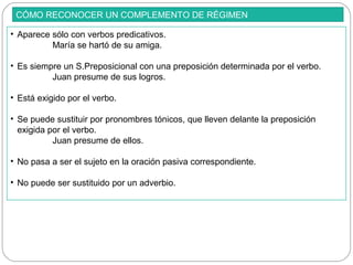CÓMO RECONOCER UN COMPLEMENTO DE RÉGIMEN
• Aparece sólo con verbos predicativos.
María se hartó de su amiga.
• Es siempre un S.Preposicional con una preposición determinada por el verbo.
Juan presume de sus logros.
• Está exigido por el verbo.
• Se puede sustituir por pronombres tónicos, que lleven delante la preposición
exigida por el verbo.
Juan presume de ellos.
• No pasa a ser el sujeto en la oración pasiva correspondiente.
• No puede ser sustituido por un adverbio.
 