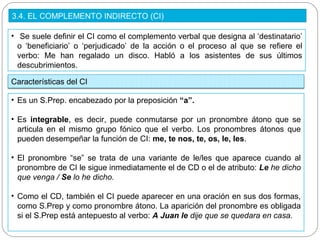 3.4. EL COMPLEMENTO INDIRECTO (CI)
• Se suele definir el CI como el complemento verbal que designa al ‘destinatario’
o ‘beneficiario’ o ‘perjudicado’ de la acción o el proceso al que se refiere el
verbo: Me han regalado un disco. Habló a los asistentes de sus últimos
descubrimientos.
Características del CI
• Es un S.Prep. encabezado por la preposición “a”.
• Es integrable, es decir, puede conmutarse por un pronombre átono que se
articula en el mismo grupo fónico que el verbo. Los pronombres átonos que
pueden desempeñar la función de CI: me, te nos, te, os, le, les.
• El pronombre “se” se trata de una variante de le/les que aparece cuando al
pronombre de CI le sigue inmediatamente el de CD o el de atributo: Le he dicho
que venga / Se lo he dicho.
• Como el CD, también el CI puede aparecer en una oración en sus dos formas,
como S.Prep y como pronombre átono. La aparición del pronombre es obligada
si el S.Prep está antepuesto al verbo: A Juan le dije que se quedara en casa.
 