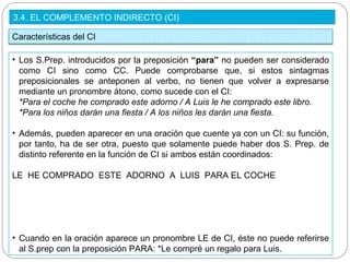 3.4. EL COMPLEMENTO INDIRECTO (CI)
Características del CI
• Los S.Prep. introducidos por la preposición “para” no pueden ser considerado
como CI sino como CC. Puede comprobarse que, si estos sintagmas
preposicionales se anteponen al verbo, no tienen que volver a expresarse
mediante un pronombre átono, como sucede con el CI:
*Para el coche he comprado este adorno / A Luis le he comprado este libro.
*Para los niños darán una fiesta / A los niños les darán una fiesta.
• Además, pueden aparecer en una oración que cuente ya con un CI: su función,
por tanto, ha de ser otra, puesto que solamente puede haber dos S. Prep. de
distinto referente en la función de CI si ambos están coordinados:
LE HE COMPRADO ESTE ADORNO A LUIS PARA EL COCHE
• Cuando en la oración aparece un pronombre LE de CI, éste no puede referirse
al S.prep con la preposición PARA: *Le compré un regalo para Luis.
 