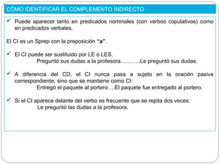 CÓMO IDENTIFICAR EL COMPLEMENTO INDIRECTO
 Puede aparecer tanto en predicados nominales (con verbos copulativos) como
en predicados verbales.
El CI es un Sprep con la preposición “a”.
 El CI puede ser sustituido por LE o LES.
Preguntó sus dudas a la profesora………..Le preguntó sus dudas.
 A diferencia del CD, el CI nunca pasa a sujeto en la oración pasiva
correspondiente, sino que se mantiene como CI:
Entregó el paquete al portero….El paquete fue entregado al portero.
 Si el CI aparece delante del verbo es frecuente que se repita dos veces:
Le preguntó las dudas a la profesora.
 