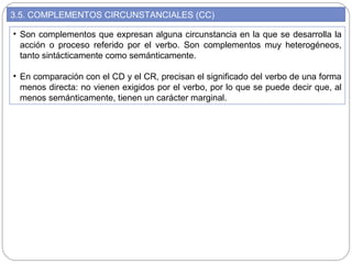 3.5. COMPLEMENTOS CIRCUNSTANCIALES (CC)
• Son complementos que expresan alguna circunstancia en la que se desarrolla la
acción o proceso referido por el verbo. Son complementos muy heterogéneos,
tanto sintácticamente como semánticamente.
• En comparación con el CD y el CR, precisan el significado del verbo de una forma
menos directa: no vienen exigidos por el verbo, por lo que se puede decir que, al
menos semánticamente, tienen un carácter marginal.
 