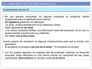 3.5. COMPLEMENTOS CIRCUNSTANCIALES (CC)
• No son siempre opcionales: en algunas ocasiones su presencia resulta
fundamental para el significado de la oración:
En Inglaterra gobiernan los laboristas;
en otras, inciden directamente en la referencia verbal;
Salió rápidamente de clase
y en ciertos contextos facilitan una información clave del predicado, sin la cual no
tendría sentido o tendría otro muy diferente:
No hables con la boca llena
Incluso parece ser necesario en algunas construcciones para que la oración sea
gramatical
El accidente se produjo a las tres de la tarde / * El accidente se produjo
• Los CC pueden aparecer en cualquier tipo de predicado. Además, es frecuente
encontrar varios diferentes en una misma oración sin necesidad de que vayan
coordinados: Este invierno ha nevado mucho en la sierra
Características de los CC
 