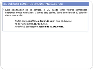 3.5. LOS COMPLEMENTOS CIRCUNSTANCIALES (CC)
• Esta clasificación no es cerrada, el CC puede tener valores semánticos
diferentes de los habituales. Cuando esto ocurre, basta con señalar su carácter
de circunstancial:
Todos hemos hablado a favor de Juan ante el director.
Te doy seis euros por ese reloj.
No sé qué aconsejarte acerca de tu problema.
 