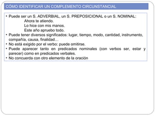 CÓMO IDENTIFICAR UN COMPLEMENTO CIRCUNSTANCIAL
• Puede ser un S. ADVERBIAL, un S. PREPOSICIONAL o un S. NOMINAL:
Ahora te atiendo.
Lo hice con mis manos.
Este año apruebo todo.
• Puede tener diversos significados: lugar, tiempo, modo, cantidad, instrumento,
compañía, causa, finalidad…
• No está exigido por el verbo: puede omitirse.
• Puede aparecer tanto en predicados nominales (con verbos ser, estar y
parecer) como en predicados verbales.
• No concuerda con otro elemento de la oración
 