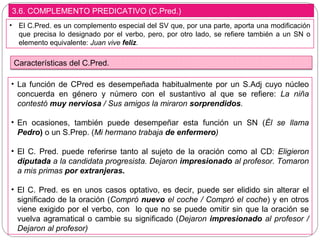 3.6. COMPLEMENTO PREDICATIVO (C.Pred.)
• El C.Pred. es un complemento especial del SV que, por una parte, aporta una modificación
que precisa lo designado por el verbo, pero, por otro lado, se refiere también a un SN o
elemento equivalente: Juan vive feliz.
Características del C.Pred.
• La función de CPred es desempeñada habitualmente por un S.Adj cuyo núcleo
concuerda en género y número con el sustantivo al que se refiere: La niña
contestó muy nerviosa / Sus amigos la miraron sorprendidos.
• En ocasiones, también puede desempeñar esta función un SN (Él se llama
Pedro) o un S.Prep. (Mi hermano trabaja de enfermero)
• El C. Pred. puede referirse tanto al sujeto de la oración como al CD: Eligieron
diputada a la candidata progresista. Dejaron impresionado al profesor. Tomaron
a mis primas por extranjeras.
• El C. Pred. es en unos casos optativo, es decir, puede ser elidido sin alterar el
significado de la oración (Compró nuevo el coche / Compró el coche) y en otros
viene exigido por el verbo, con lo que no se puede omitir sin que la oración se
vuelva agramatical o cambie su significado (Dejaron impresionado al profesor /
Dejaron al profesor)
 
