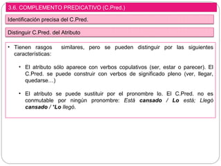 3.6. COMPLEMENTO PREDICATIVO (C.Pred.)
Identificación precisa del C.Pred.
• Tienen rasgos similares, pero se pueden distinguir por las siguientes
características:
• El atributo sólo aparece con verbos copulativos (ser, estar o parecer). El
C.Pred. se puede construir con verbos de significado pleno (ver, llegar,
quedarse…)
• El atributo se puede sustituir por el pronombre lo. El C.Pred. no es
conmutable por ningún pronombre: Está cansado / Lo está; Llegó
cansado / *Lo llegó.
Distinguir C.Pred. del Atributo
 
