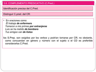 3.6. COMPLEMENTO PREDICATIVO (C.Pred.)
Identificación precisa del C.Pred.
• En oraciones como:
Él trabaja de enfermero
Tomaron a mis primas por extranjeras
Luis se ha metido de bombero
Tus amigos van de listos
los S.Prep. son exigidos por los verbos y podrían tomarse por CR; no obstante,
como concuerdan en género y número con el sujeto o el CD es preferible
considerarlos C.Pred.
Distinguir C.pred. del CR:
 