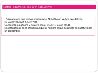 CÓMO RECONOCER EL C. PREDICATIVO
• Sólo aparece con verbos predicativos. NUNCA con verbos copulativos.
• Es un SINTAGMA ADJETIVO.
• Concuerda en género y número con el SUJETO o con el CD.
• No desaparece de la oración aunque el nombre al que se refiere se sustituya por
un pronombre.
 