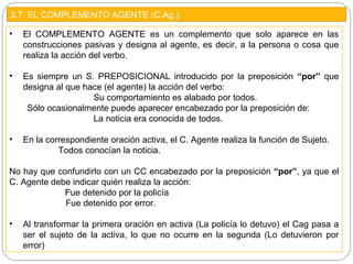 3.7. EL COMPLEMENTO AGENTE (C.Ag.)
• El COMPLEMENTO AGENTE es un complemento que solo aparece en las
construcciones pasivas y designa al agente, es decir, a la persona o cosa que
realiza la acción del verbo.
• Es siempre un S. PREPOSICIONAL introducido por la preposición “por” que
designa al que hace (el agente) la acción del verbo:
Su comportamiento es alabado por todos.
Sólo ocasionalmente puede aparecer encabezado por la preposición de:
La noticia era conocida de todos.
• En la correspondiente oración activa, el C. Agente realiza la función de Sujeto.
Todos conocían la noticia.
No hay que confundirlo con un CC encabezado por la preposición “por”, ya que el
C. Agente debe indicar quién realiza la acción:
Fue detenido por la policía
Fue detenido por error.
• Al transformar la primera oración en activa (La policía lo detuvo) el Cag pasa a
ser el sujeto de la activa, lo que no ocurre en la segunda (Lo detuvieron por
error)
 