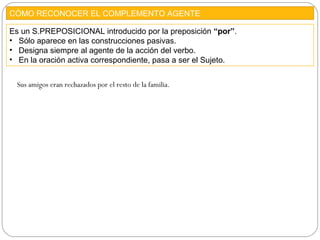 CÓMO RECONOCER EL COMPLEMENTO AGENTE
Es un S.PREPOSICIONAL introducido por la preposición “por”.
• Sólo aparece en las construcciones pasivas.
• Designa siempre al agente de la acción del verbo.
• En la oración activa correspondiente, pasa a ser el Sujeto.
Sus amigos eran rechazados por el resto de la familia.
 