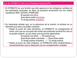 3.2. EL ATRIBUTO (Atr) en el Predicado Nominal (PN)
• El ATRIBUTO es una función que sólo aparece en los sintagmas verbales de
los predicados nominales, es decir, se presenta únicamente con los verbos
copulativos SER, ESTAR y PARECER:
El examen era difícil.
Esas flores están marchitas.
Tu amigo parece simpático.
• Es importante señalar que, en la estructura de la oración, el atributo es un
elemento que tiene una doble condición:
• Desde el punto de vista semántico, el ATRIBUTO no complementa al
verbo, sino que es una parte del núcleo del predicado nominal.Por eso no
se puede suprimir, ya que daría una secuencia agramatical.
El examen era difícil. → *El examen era.
Esas flores están marchitas. → *Esas flores están.
Tu amigo parece simpático. → * Tu amigo parece.
• Desde el punto de vista sintáctico, el ATRIBUTO tiene carácterísticas y
comportamientos que lo relacionan con los complementos verbales.
 