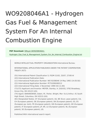 WO9208046A1 - Hydrogen
Gas Fuel & Management
System For An Internal
Combustion Engine
PDF Download: SMeyer-WO9208046A1-
Hydrogen_Gas_Fuel_&_Management_System_For_An_Internal_Combustion_Engine.txt
WORLD INTELLECTUAL PROPERTY ORGANIZATION International Bureau
INTERNATIONAL APPLICATION PUBLISHED UNDER THE PATENT COOPERATION
TREATY (PCT)
(51) International Patent Classification 5; F02M 21/02, 25/07, 27/00 Al
(43) International Publication Date:
(11) International Publication Number: WO 92/08046 14 May 1992 (14.05.92)
(21) International Application Number: PCT/US90/06513
(22) International Filing Date: 2 November 1990 (02.11.90)
(71)(72) Applicant and Inventor: MEYER, Stanley, A. [US/US]; 3792 Broadway,
Grove City, OH 43123 (US).
(74) Agent: BARANOWSKI, Edwin, M.; Porter, Wright, Mor- tis & Arthur, 41 South
High Street, Columbus, OH 43215 (US).
(81) Designated States: AT (European patent), AU, BE (Euro- pean patent), CA,
CH (European patent), DE (European patent), DK (European patent), ES, ES
(European pa- tent), FR (European patent), GB (European patent), GR (European
patent), IT (European patent), JP, KR, LU (European patent), NL (European
patent), SE (European patent), US.
Published With international search report.
 