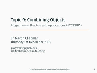 Dr. Martin Chapman
programming@kcl.ac.uk
martinchapman.co.uk/teaching
Programming Practice and Applications (4CCS1PPA)
Topic 9: Combining Objects
Q: So far in the course, how have we combined objects? 1
Thursday 1st December 2016
 