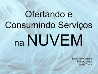 Ofertando e Consumindo Serviços na  NUVEM Sebastião Cartaxo SOA Architect World Class 