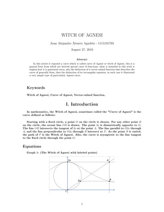 WITCH OF AGNESI
Juan Alejandro Álvarez Agudelo - 1115191793
August 27, 2016
Abstract
In this article it exposed a curve which is called curve of Agnesi or witch of Agnesi, this is a
general form from which are derived special cases of functions, what is intended in this work is
explain how it is generated curve, also the deduction of a vector-valued function that describes the
curve of generally form, then the deduction of its rectangular equation, in each case it illustrated
a very simple type of particularly Agnesi curve.
Keywords
Witch of Agnesi, Curve of Agnesi, Vector-valued function.
I. Introduction
In mathematics, the Witch of Agnesi, sometimes called the "Curve of Agnesi" is the
curve dened as follows:
Starting with a xed circle, a point O on the circle is chosen. For any other point B
on the circle, the secant line OB is drawn. The point 2a is diametrically opposite to O.
The line OB intersects the tangent of 2a at the point A. The line parallel to O2a through
A, and the line perpendicular to O2a through B intersect at P. As the point B is varied,
the path of P is the Witch of Agnesi. Also, the curve is asymptotic to the line tangent
to the xed circle through the point O.
Equations
Graph 1: (The Witch of Agnesi with labeled points)
1
 