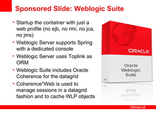 Sponsored Slide: Weblogic Suite  Startup the container with just a web profile (no ejb, no rmi, no jca, no jms) Weblogic Server supports Spring with a dedicated console Weblogic Server uses Toplink as ORM Weblogic Suite includes Oracle Coherence for the datagrid  Coherence*Web is used to manage sessions in a datagrid fashion and to cache WLP objects 