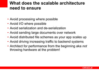What does the scalable architecture need to ensure Avoid processing where possible  Avoid I/O where possible Avoid serialization and de-serialization Avoid sending large documents over network Avoid distributed file schemes as your app scales up Avoid driving increasing traffic to backend systems  Architect for performance from the beginning aka  not  throwing hardware at the problem! 