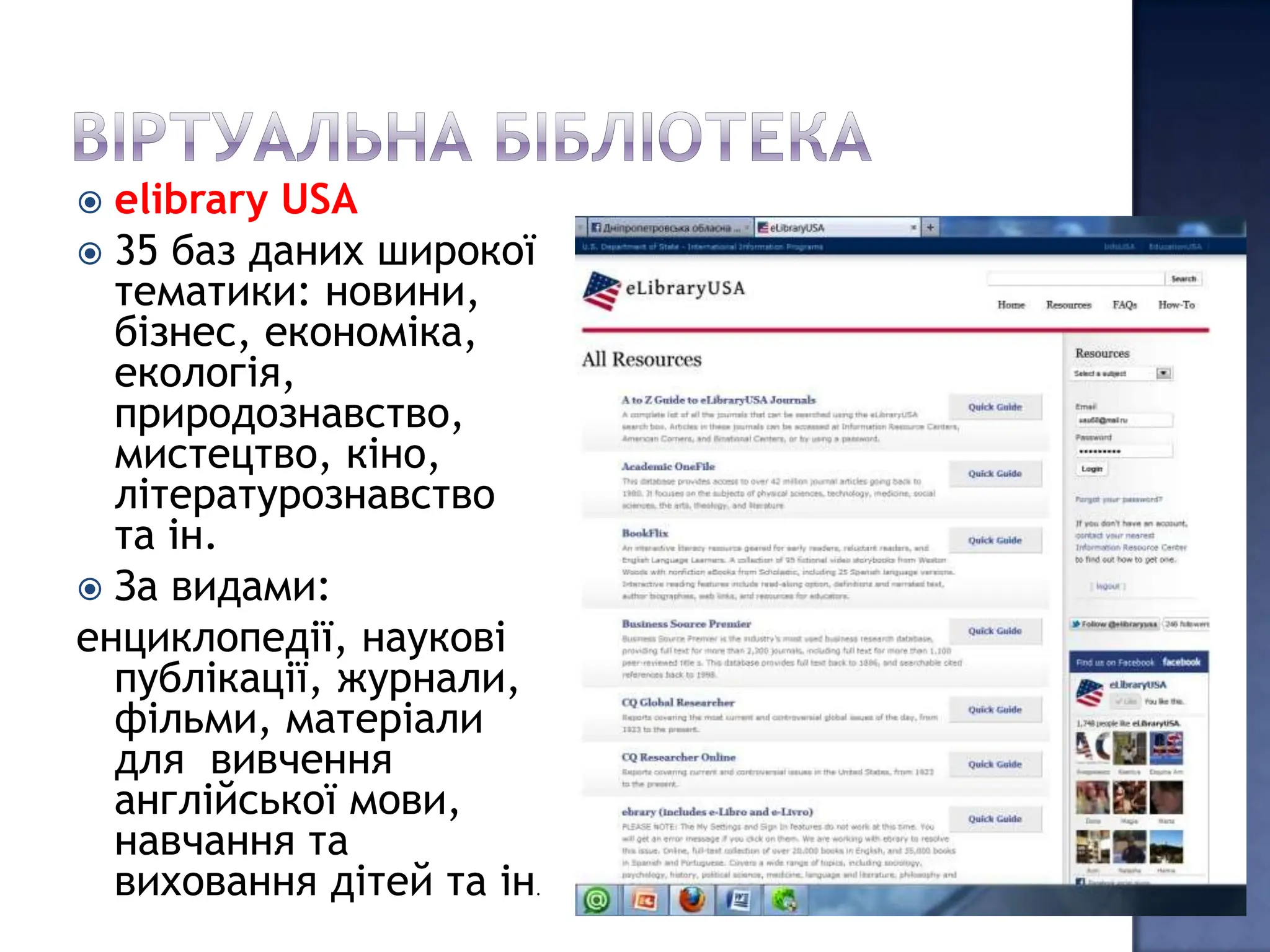  elibrary USA
 35 баз даних широкої
  тематики: новини,
  бізнес, економіка,
  екологія,
  природознавство,
  мистецтво, кіно,
  літературознавство
  та ін.
 За видами:
енциклопедії, наукові
  публікації, журнали,
  фільми, матеріали
  для вивчення
  англійської мови,
  навчання та
  виховання дітей та ін
                      .
 