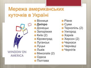 Мережа американських
куточків в Україні
 Вінниця
 Дніпро
 Донецьк
 Запоріжжя
 Київ (2)
 Кіровоград
 Луганськ
 Луцьк
 Львів
 Миколаїв (2)
 Одеса
 Полтава
 Рівне
 Суми
 Тернопіль (2)
 Ужгород
 Харків
 Херсон (2)
 Черкаси
 Чернівці
 Чернігів
 