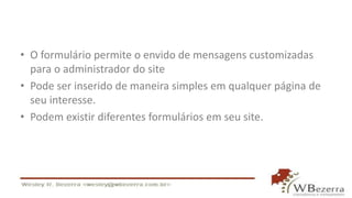 • O formulário permite o envido de mensagens customizadas
para o administrador do site
• Pode ser inserido de maneira simples em qualquer página de
seu interesse.
• Podem existir diferentes formulários em seu site.
 