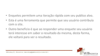 • Enquetes permitem uma iteração rápida com seu publico alvo.
• Esta é uma ferramenta que permite que seu usuário contribuía
com o site.
• Outro beneficio é que ao responder uma enquete seu usuário
terá interesse em saber o resultado da mesma, desta forma,
ele voltará para ver o resultado.
 