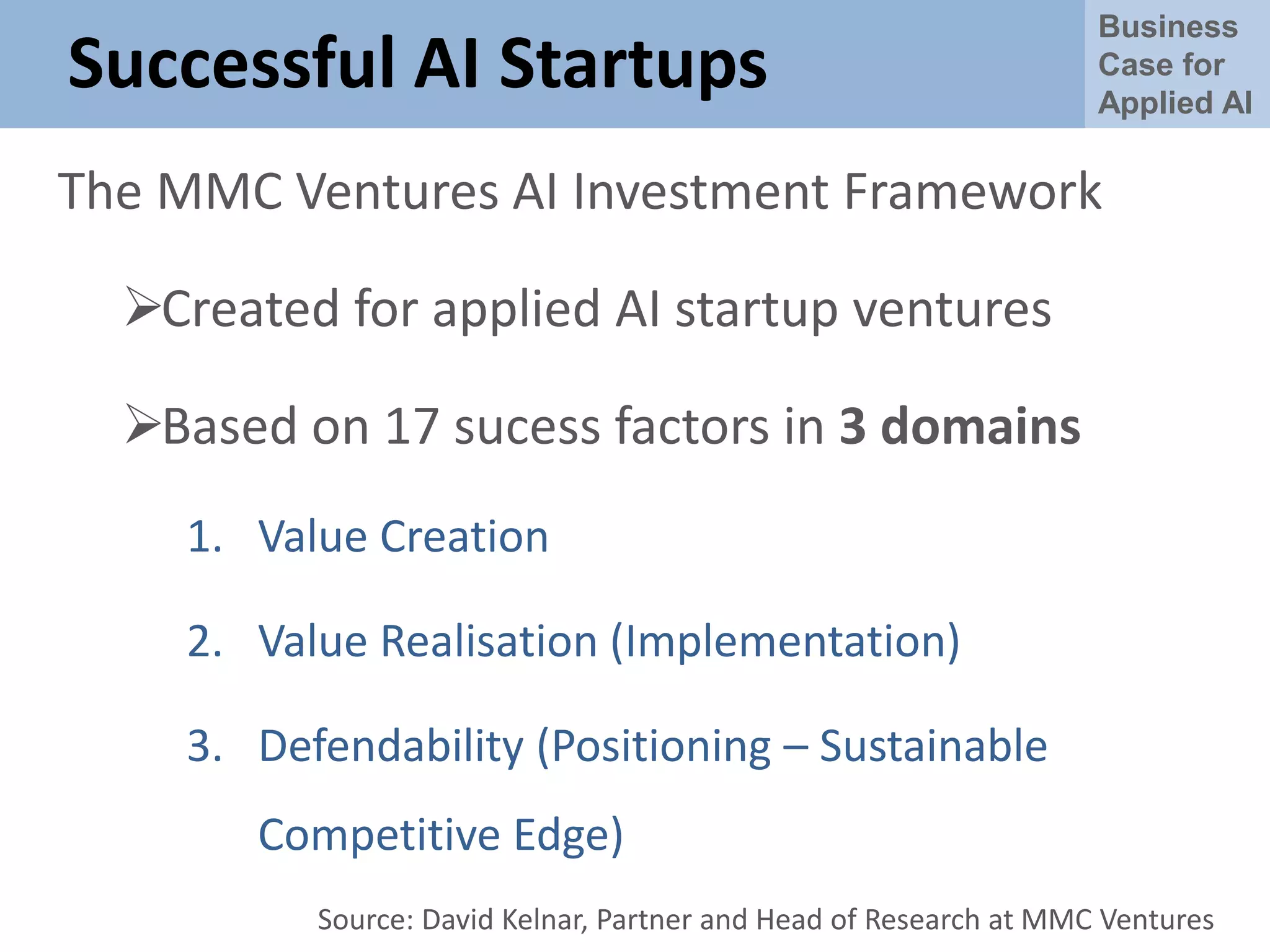 Business
Case for
Applied AI
Successful AI Startups
The MMC Ventures AI Investment Framework
Created for applied AI startup ventures
Based on 17 sucess factors in 3 domains
1. Value Creation
2. Value Realisation (Implementation)
3. Defendability (Positioning – Sustainable
Competitive Edge)
Source: David Kelnar, Partner and Head of Research at MMC Ventures
 