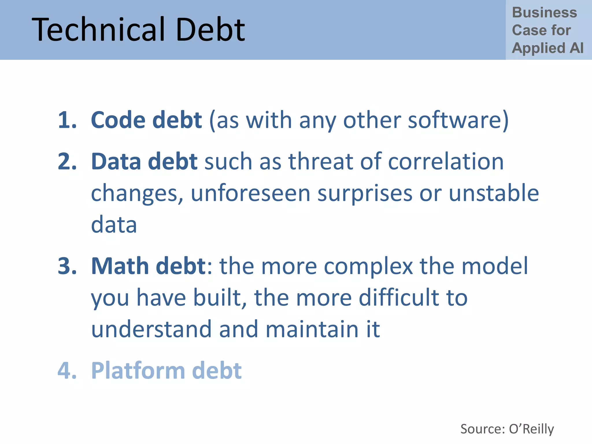 Business
Case for
Applied AI
Technical Debt
1. Code debt (as with any other software)
2. Data debt such as threat of correlation
changes, unforeseen surprises or unstable
data
3. Math debt: the more complex the model
you have built, the more difficult to
understand and maintain it
4. Platform debt
Source: O’Reilly
 