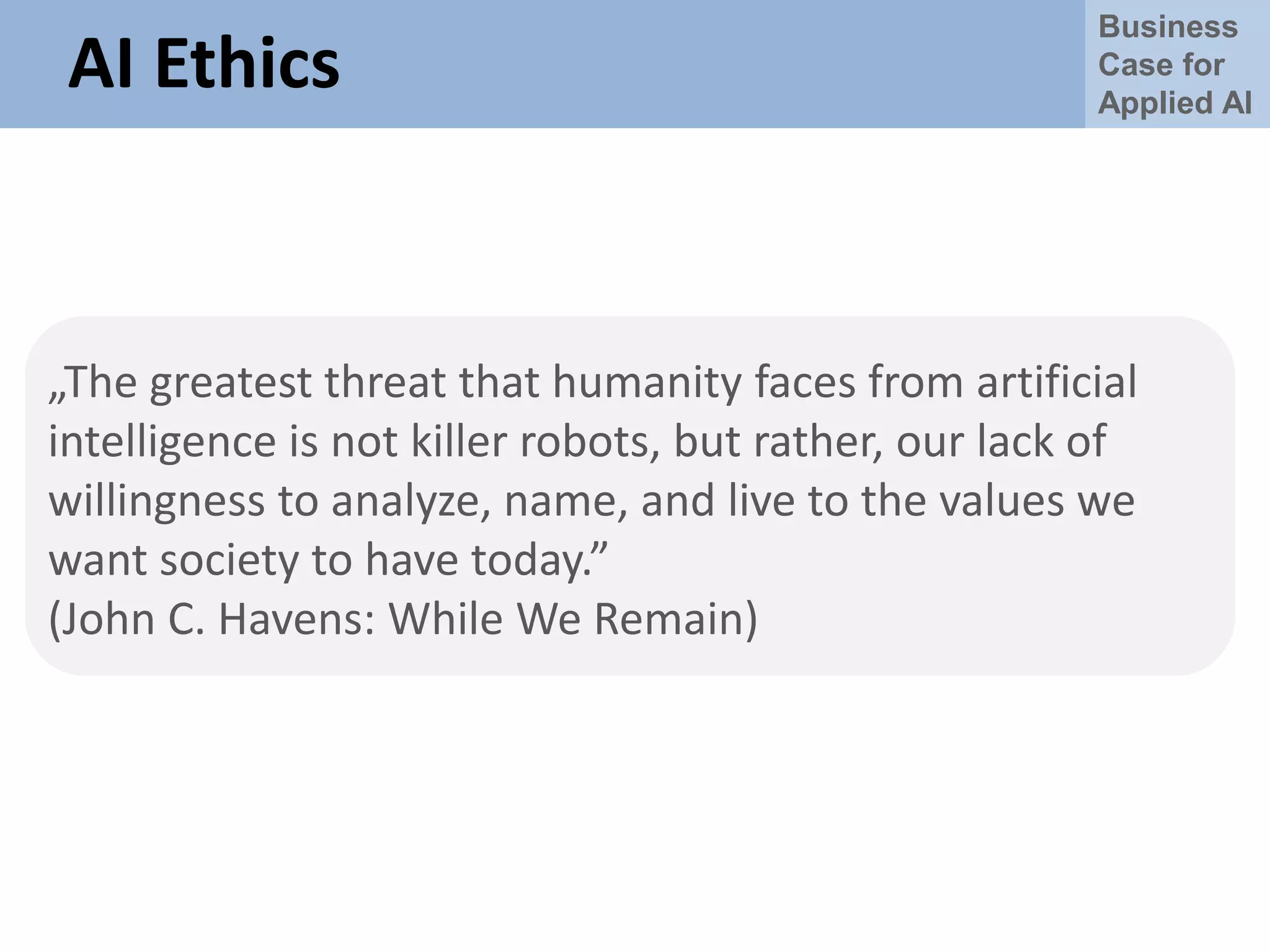 Business
Case for
Applied AI
AI Ethics
„The greatest threat that humanity faces from artificial
intelligence is not killer robots, but rather, our lack of
willingness to analyze, name, and live to the values we
want society to have today.”
(John C. Havens: While We Remain)
 