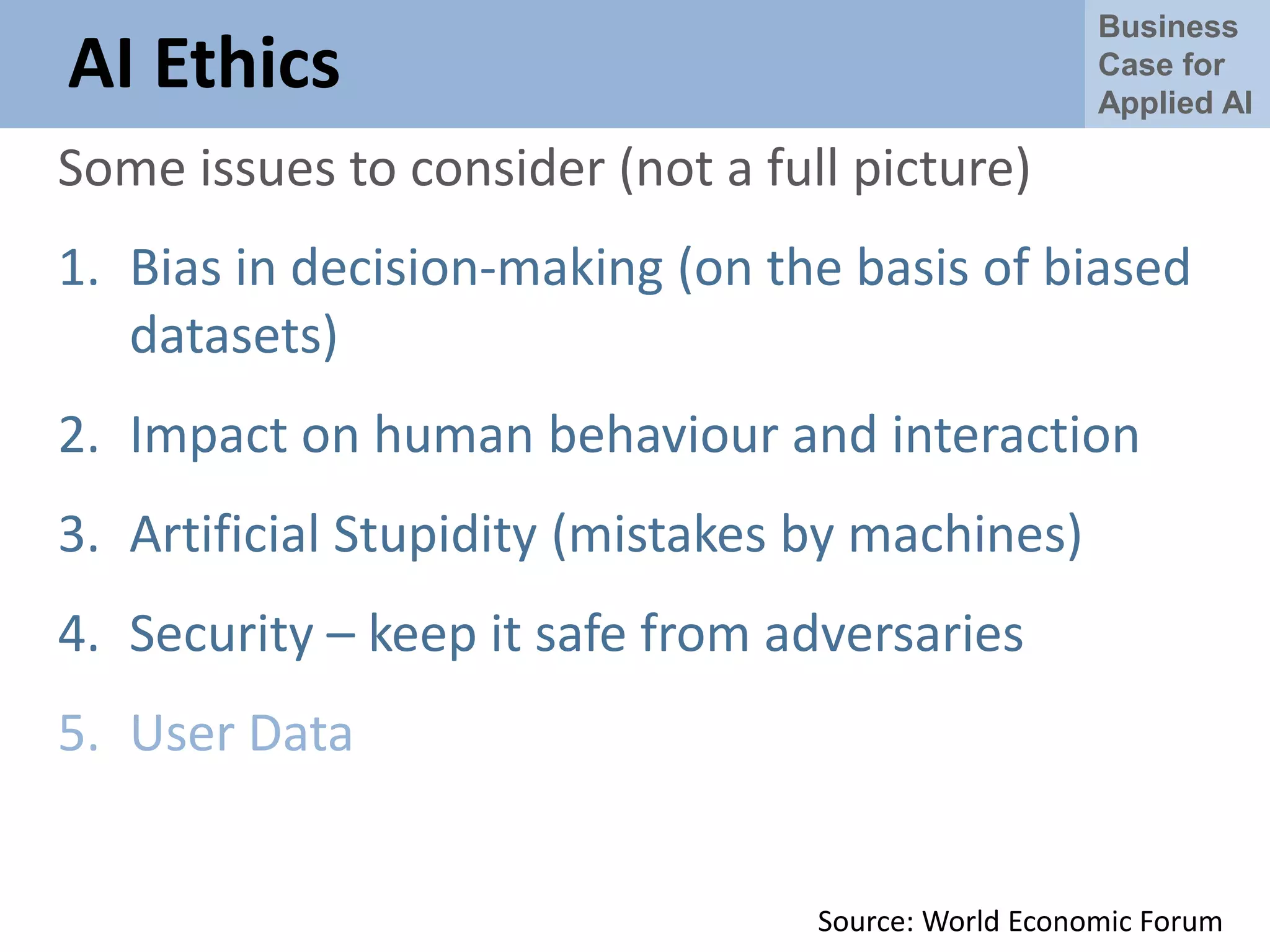 Business
Case for
Applied AI
AI Ethics
Some issues to consider (not a full picture)
1. Bias in decision-making (on the basis of biased
datasets)
2. Impact on human behaviour and interaction
3. Artificial Stupidity (mistakes by machines)
4. Security – keep it safe from adversaries
5. User Data
Source: World Economic Forum
 