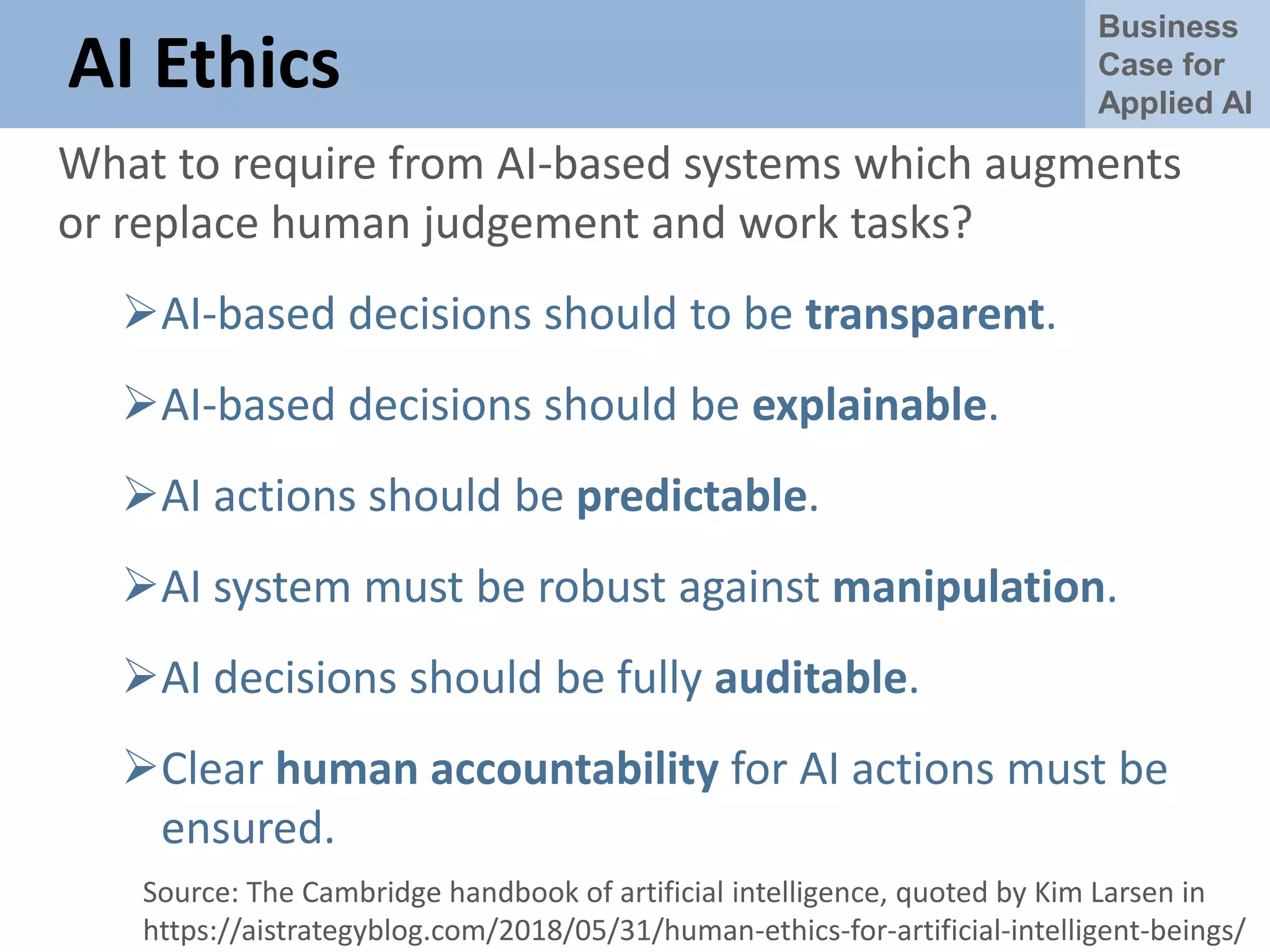 Business
Case for
Applied AI
AI Ethics
What to require from AI-based systems which augments
or replace human judgement and work tasks?
AI-based decisions should to be transparent.
AI-based decisions should be explainable.
AI actions should be predictable.
AI system must be robust against manipulation.
AI decisions should be fully auditable.
Clear human accountability for AI actions must be
ensured.
Source: The Cambridge handbook of artificial intelligence, quoted by Kim Larsen in
https://aistrategyblog.com/2018/05/31/human-ethics-for-artificial-intelligent-beings/
 