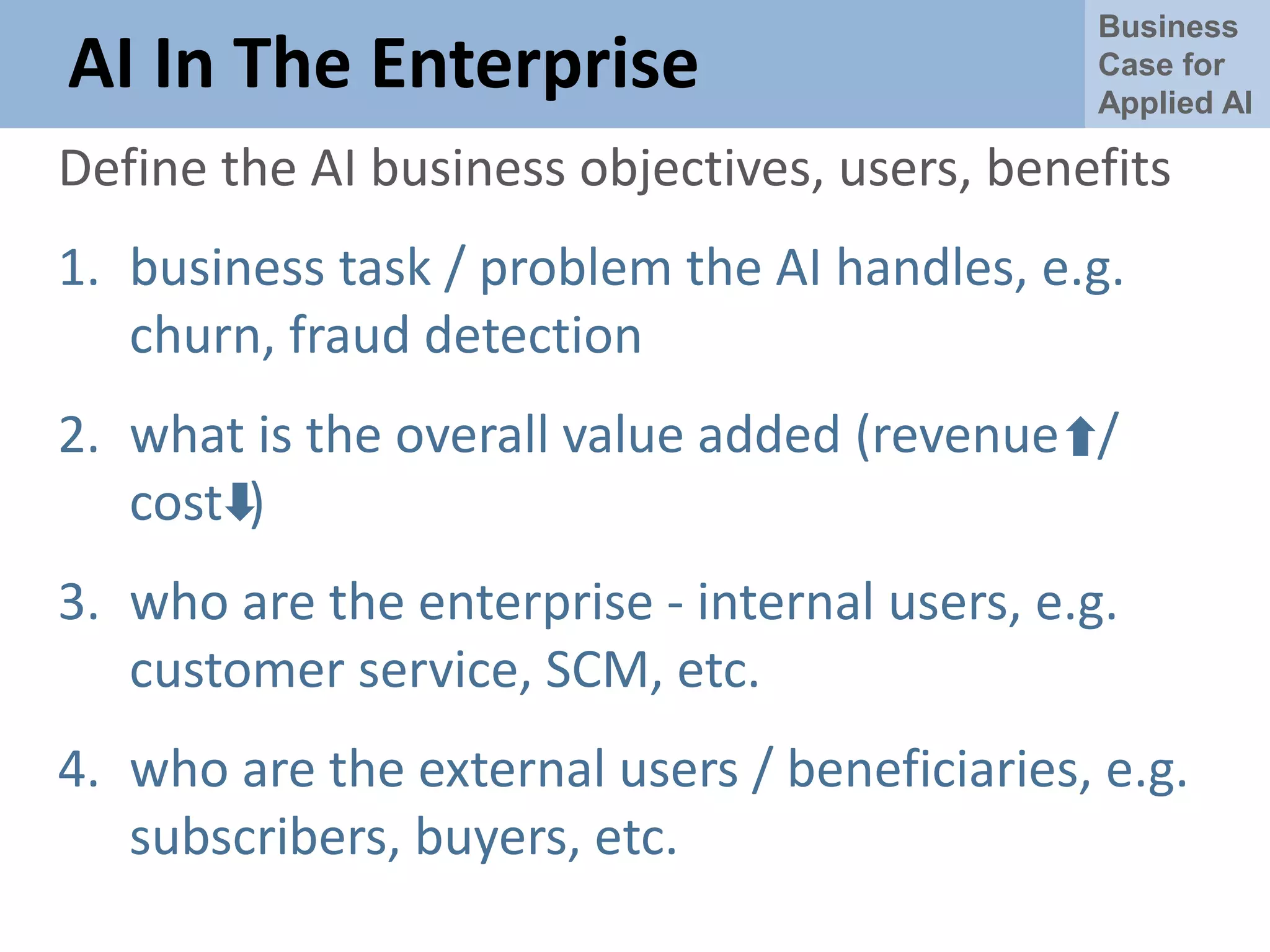 Business
Case for
Applied AI
AI In The Enterprise
Define the AI business objectives, users, benefits
1. business task / problem the AI handles, e.g.
churn, fraud detection
2. what is the overall value added (revenue /
cost )
3. who are the enterprise - internal users, e.g.
customer service, SCM, etc.
4. who are the external users / beneficiaries, e.g.
subscribers, buyers, etc.
 