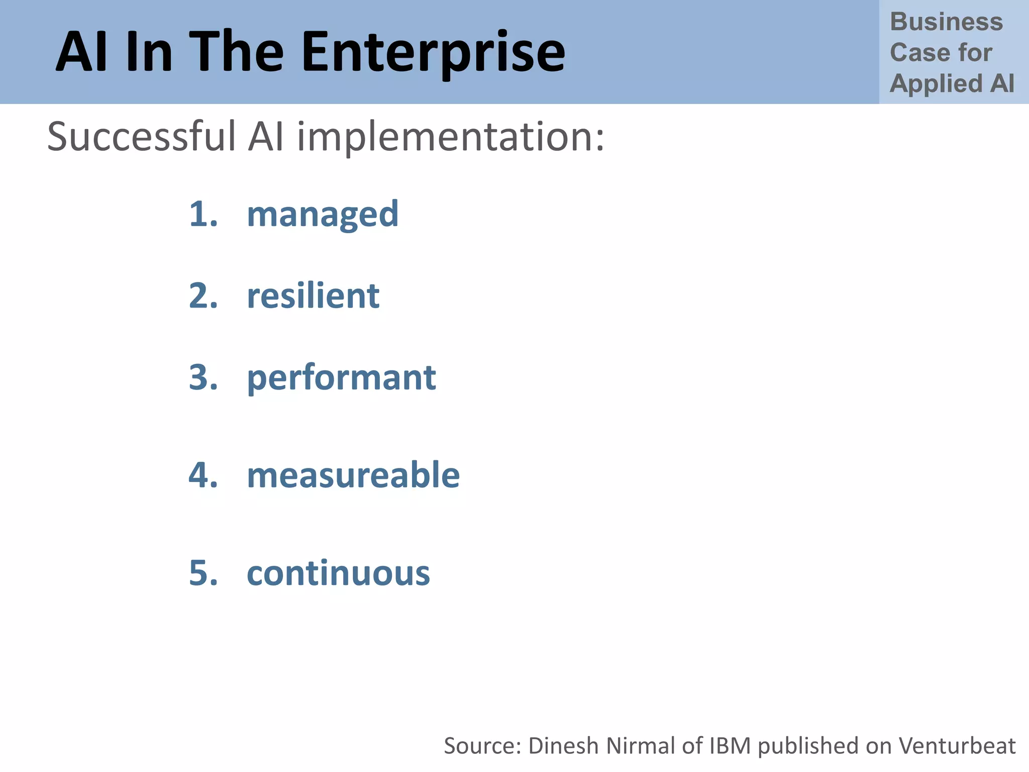 Business
Case for
Applied AI
AI In The Enterprise
Successful AI implementation:
1. managed
2. resilient
3. performant
4. measureable
5. continuous
Source: Dinesh Nirmal of IBM published on Venturbeat
 
