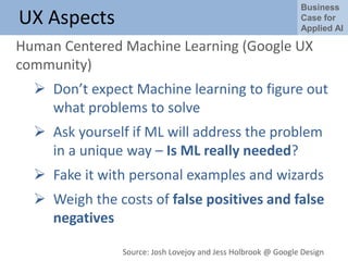 Business
Case for
Applied AI
UX Aspects
Human Centered Machine Learning (Google UX
community)
 Don’t expect Machine learning to figure out
what problems to solve
 Ask yourself if ML will address the problem
in a unique way – Is ML really needed?
 Fake it with personal examples and wizards
 Weigh the costs of false positives and false
negatives
Source: Josh Lovejoy and Jess Holbrook @ Google Design
 