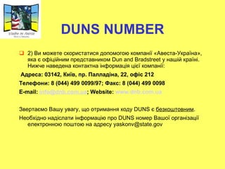 DUNS NUMBER 2)  Ви можете скористатися допомогою компанії «Авеста-Україна», яка є офіційним представником Dun and Bradstreet у нашій країні.  Нижче наведена контактна інформація цієї компан ії :   Адреса:  03142, Ки ї в, пр. Палладіна, 22, офіс 212 Телефони : 8 (044) 499 0099/97;  Факс : 8 (044) 499 0098 Е-mail:  [email_address] ; Website:  www.dnb.com.ua   Звертаємо Вашу увагу, що отримання коду DUNS є  безкоштовним . Необхідно надіслати інформацію про DUNS номер Вашої організації електронною поштою на адресу  yaskonv@state.gov 
